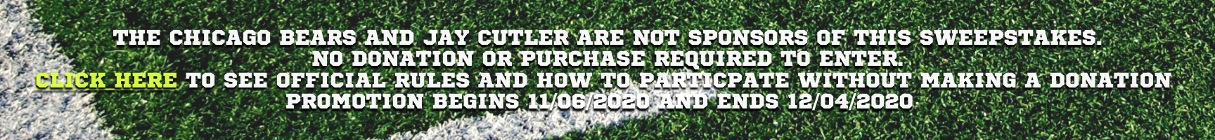 Picture reads the Chicago Bears and Jay Cutler are not sponsors of this sweepstakes. No donation or purchase required to enter. Click here to see official rules and how to participate without making a donation promotion begins 11/06/2020 and ends 12/04/2020